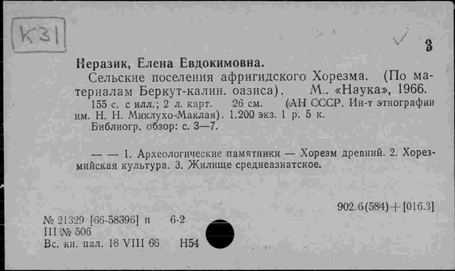 ﻿з
Неразик, Елена Евдокимовна.
Сельские поселения афригидского Хорезма. (По материалам Беркут-калин, оазиса). М.. «Наука», 1966.
155 с. с илл.; 2 л. карт. 26 см. (АН СССР. Ин-т этнографии им. H. Н. Миклухо-Маклая). 1.200 экз. 1 р. 5 к.
Библиогр. обзор: с. 3—7.
---------- 1. Археологические памятники — Хорезм древний. 2. Хорез-мийская культура. 3. Жилище среднеазиатское.
№ 21329 [06-58396] п 6-2
III № 506
Вс. кн. пал. 18 VIII 66	Н54
902.6(584)+ [016.3]